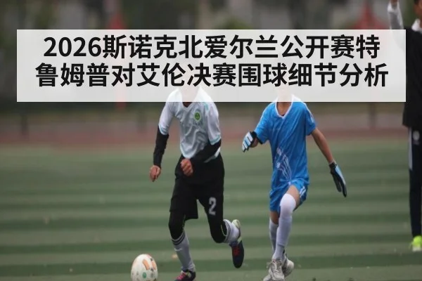 2026斯诺克北爱尔兰公开赛特鲁姆普对艾伦决赛围球细节分析
