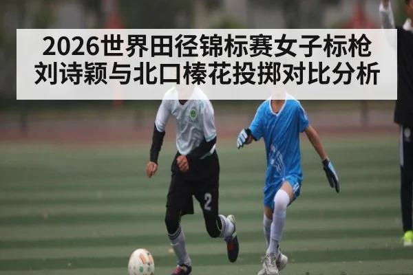 2026世界田径锦标赛女子标枪刘诗颖与北口榛花投掷对比分析