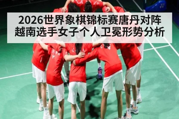 2026世界象棋锦标赛唐丹对阵越南选手女子个人卫冕形势分析